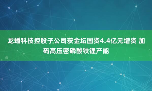 龙蟠科技控股子公司获金坛国资4.4亿元增资 加码高压密磷酸铁锂产能