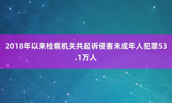 2018年以来检察机关共起诉侵害未成年人犯罪53.1万人