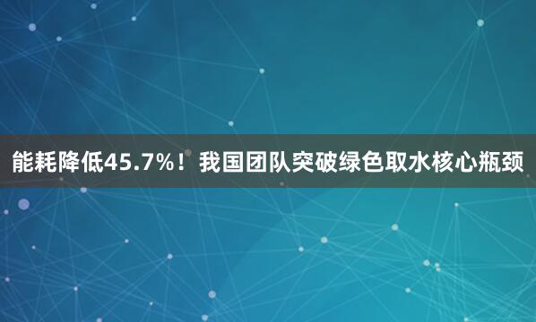 能耗降低45.7%！我国团队突破绿色取水核心瓶颈