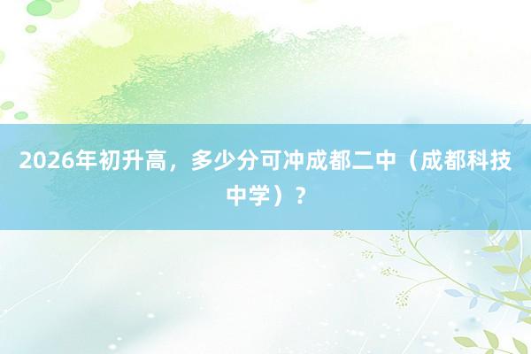 2026年初升高，多少分可冲成都二中（成都科技中学）？