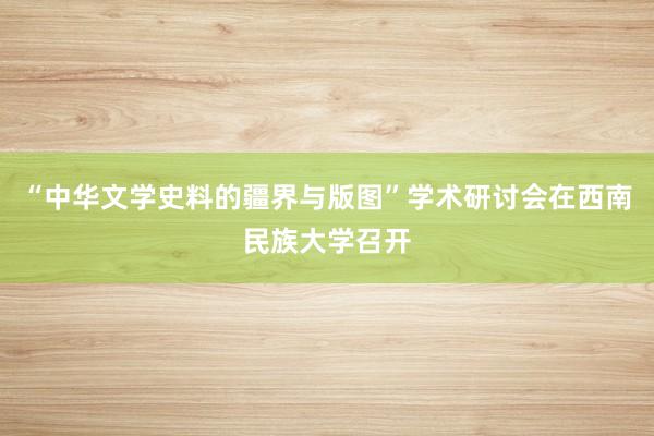 “中华文学史料的疆界与版图”学术研讨会在西南民族大学召开