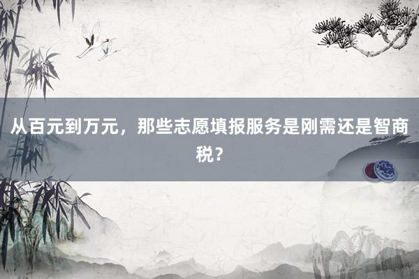 从百元到万元，那些志愿填报服务是刚需还是智商税？