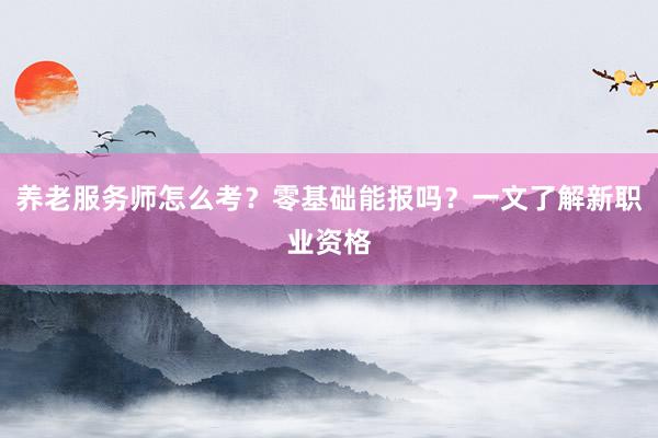 养老服务师怎么考？零基础能报吗？一文了解新职业资格