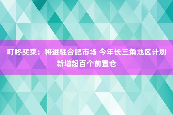 叮咚买菜：将进驻合肥市场 今年长三角地区计划新增超百个前置仓