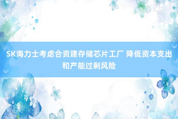 SK海力士考虑合资建存储芯片工厂 降低资本支出和产能过剩风险