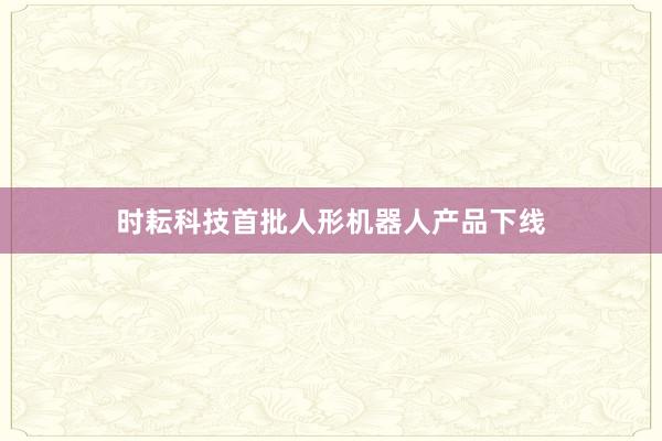 时耘科技首批人形机器人产品下线