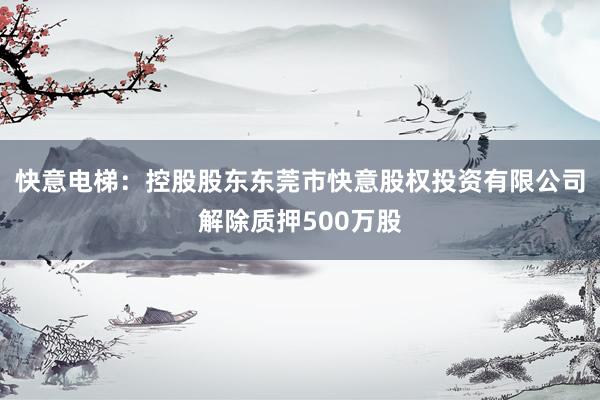 快意电梯：控股股东东莞市快意股权投资有限公司解除质押500万股