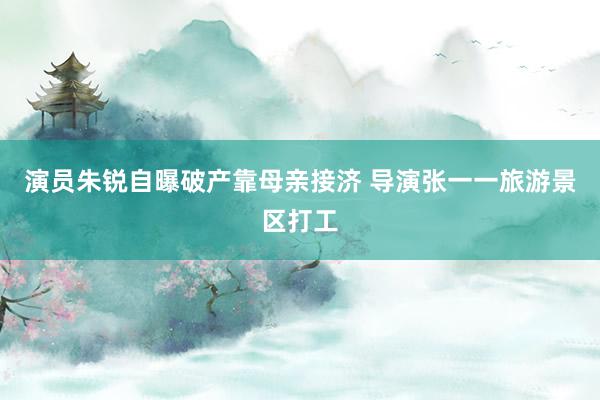 演员朱锐自曝破产靠母亲接济 导演张一一旅游景区打工