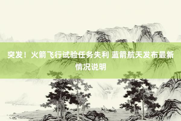 突发！火箭飞行试验任务失利 蓝箭航天发布最新情况说明