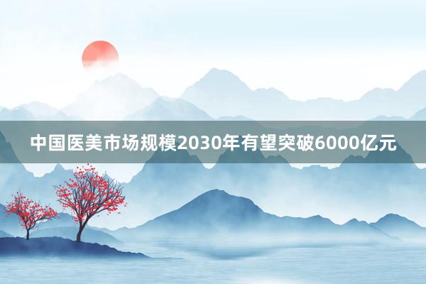 中国医美市场规模2030年有望突破6000亿元