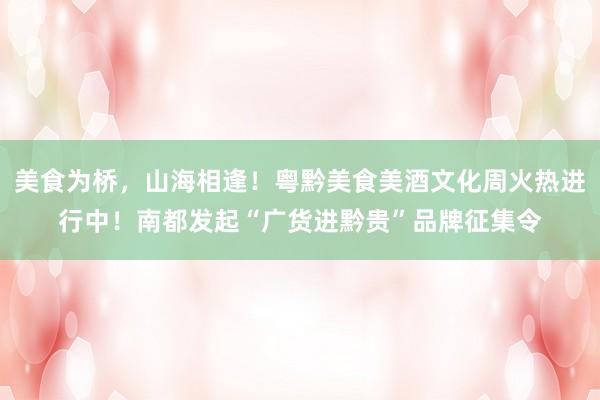 美食为桥，山海相逢！粤黔美食美酒文化周火热进行中！南都发起“广货进黔贵”品牌征集令