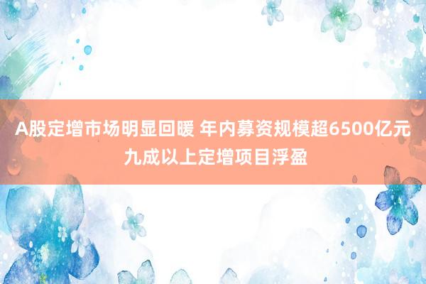 A股定增市场明显回暖 年内募资规模超6500亿元 九成以上定增项目浮盈