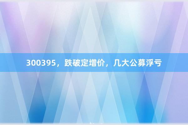 300395，跌破定增价，几大公募浮亏