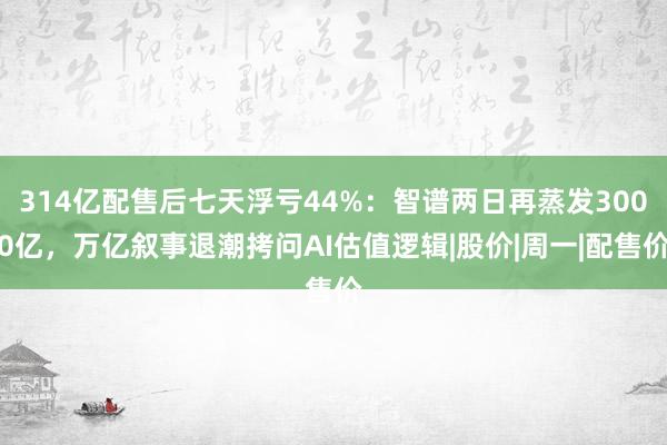 314亿配售后七天浮亏44%：智谱两日再蒸发3000亿，万亿叙事退潮拷问AI估值逻辑|股价|周一|配售价