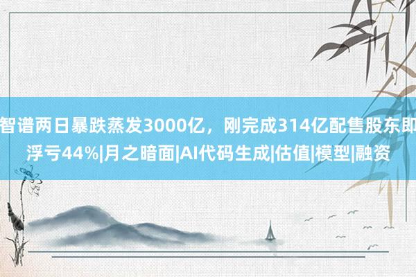 智谱两日暴跌蒸发3000亿，刚完成314亿配售股东即浮亏44%|月之暗面|AI代码生成|估值|模型|融资
