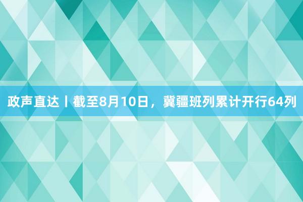 政声直达丨截至8月10日，冀疆班列累计开行64列