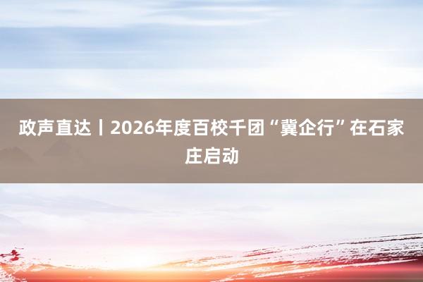 政声直达丨2026年度百校千团“冀企行”在石家庄启动