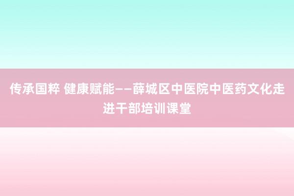 传承国粹 健康赋能——薛城区中医院中医药文化走进干部培训课堂