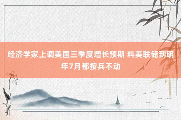 经济学家上调美国三季度增长预期 料美联储到明年7月都按兵不动