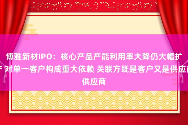博雅新材IPO:核心产品产能利用率大降仍大幅扩产 对单一客户构成重大依赖 关联方既是客户又是供应商