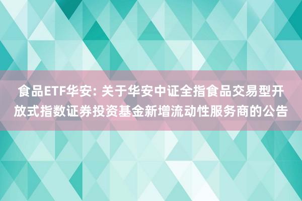食品ETF华安: 关于华安中证全指食品交易型开放式指数证券投资基金新增流动性服务商的公告