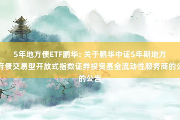 5年地方债ETF鹏华: 关于鹏华中证5年期地方政府债交易型开放式指数证券投资基金流动性服务商的公告