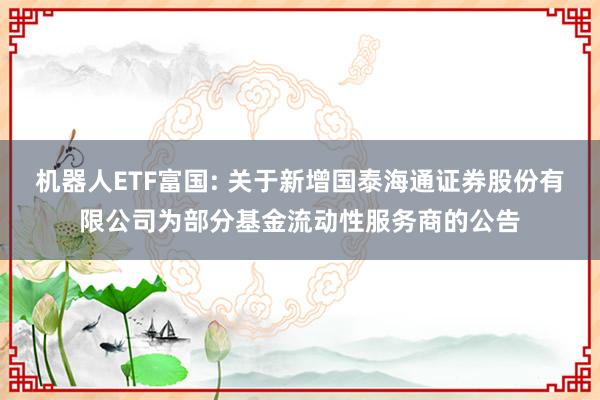 机器人ETF富国: 关于新增国泰海通证券股份有限公司为部分基金流动性服务商的公告