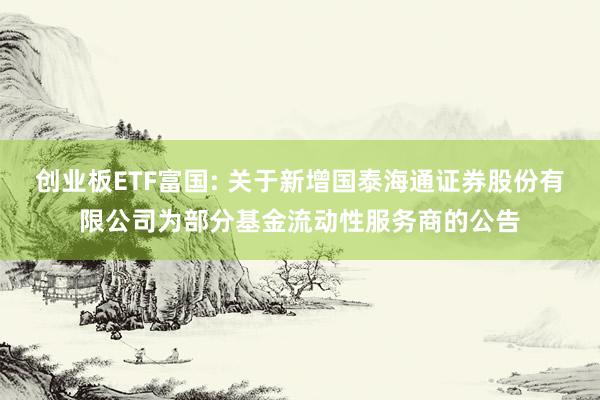 创业板ETF富国: 关于新增国泰海通证券股份有限公司为部分基金流动性服务商的公告