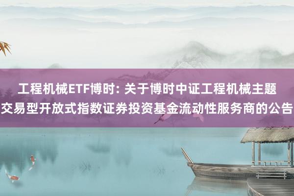 工程机械ETF博时: 关于博时中证工程机械主题交易型开放式指数证券投资基金流动性服务商的公告