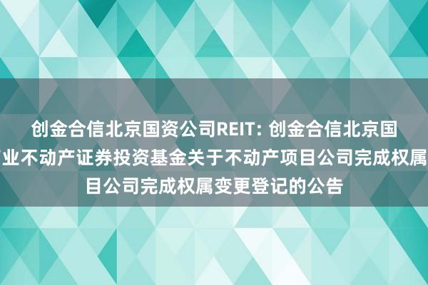 创金合信北京国资公司REIT: 创金合信北京国资公司封闭式商业不动产证券投资基金关于不动产项目公司完成权属变更登记的公告