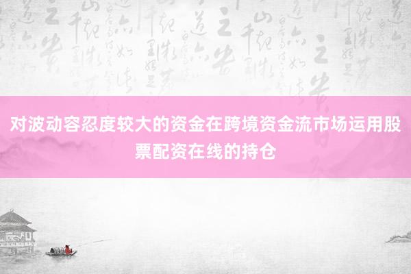 对波动容忍度较大的资金在跨境资金流市场运用股票配资在线的持仓