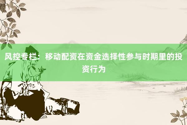 风控专栏:移动配资在资金选择性参与时期里的投资行为