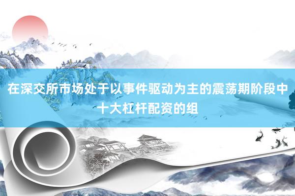 在深交所市场处于以事件驱动为主的震荡期阶段中十大杠杆配资的组