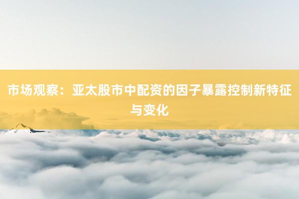 市场观察：亚太股市中配资的因子暴露控制新特征与变化