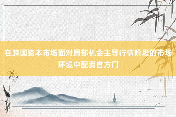在跨国资本市场面对局部机会主导行情阶段的市场环境中配资官方门