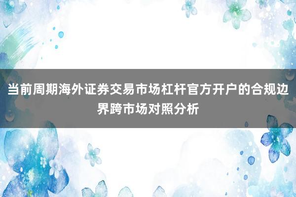 当前周期海外证券交易市场杠杆官方开户的合规边界跨市场对照分析