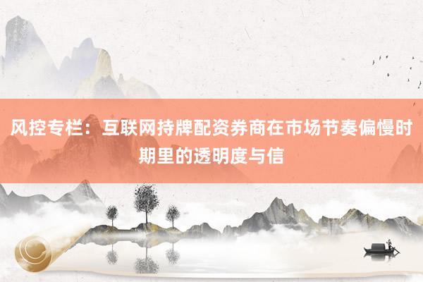 风控专栏：互联网持牌配资券商在市场节奏偏慢时期里的透明度与信