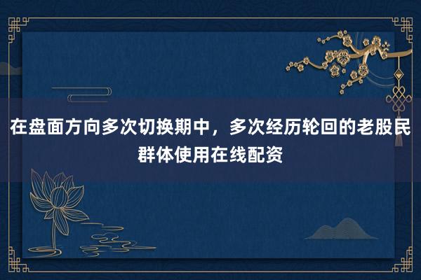 在盘面方向多次切换期中，多次经历轮回的老股民群体使用在线配资