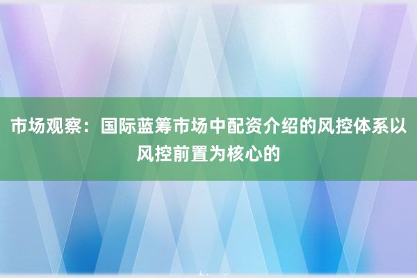 市场观察：国际蓝筹市场中配资介绍的风控体系以风控前置为核心的
