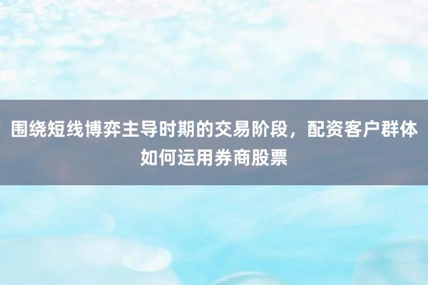 围绕短线博弈主导时期的交易阶段，配资客户群体如何运用券商股票