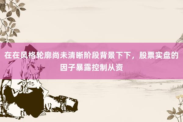 在在风格轮廓尚未清晰阶段背景下下，股票实盘的因子暴露控制从资