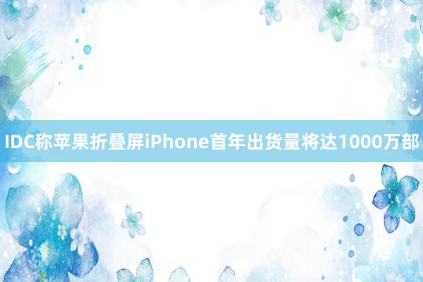 IDC称苹果折叠屏iPhone首年出货量将达1000万部