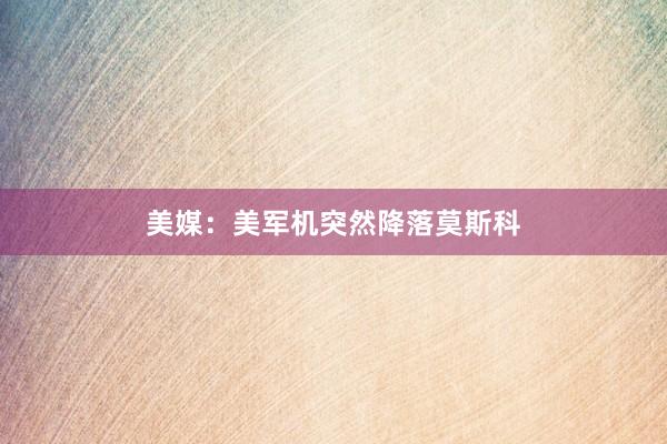 美媒：美军机突然降落莫斯科