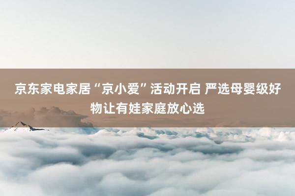 京东家电家居“京小爱”活动开启 严选母婴级好物让有娃家庭放心选