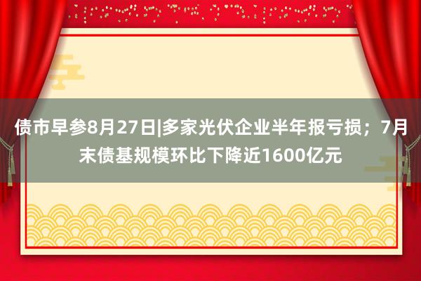 债市早参8月27日|多家光伏企业半年报亏损；7月末债基规模环比下降近1600亿元