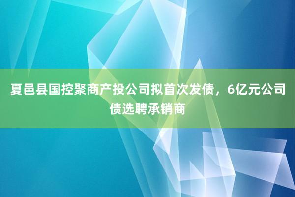 夏邑县国控聚商产投公司拟首次发债,6亿元公司债选聘承销商