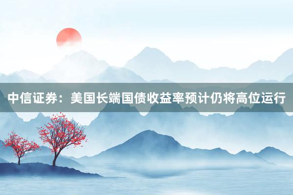 中信证券：美国长端国债收益率预计仍将高位运行