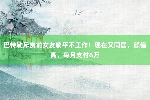 巴特勒斥责前女友躺平不工作！现在又同居，颜值高，每月支付6万
