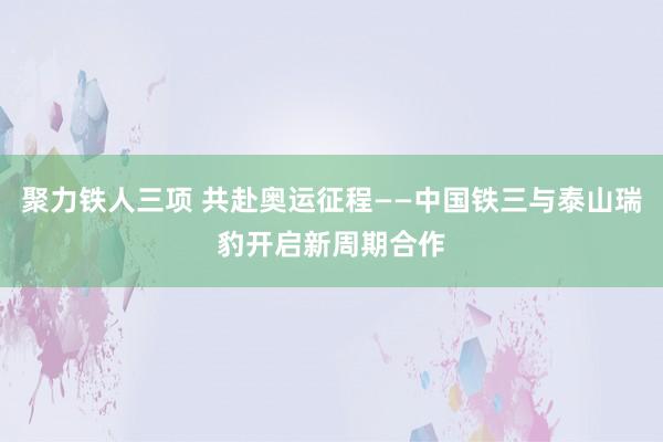 聚力铁人三项 共赴奥运征程——中国铁三与泰山瑞豹开启新周期合作
