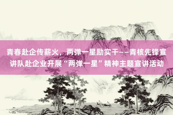 青春赴企传薪火，两弹一星励实干——青核先锋宣讲队赴企业开展“两弹一星”精神主题宣讲活动